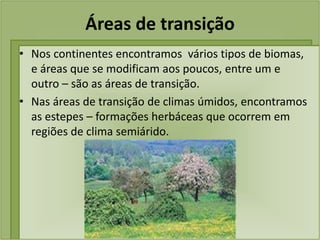 Áreas de transição
• Nos continentes encontramos vários tipos de biomas,
e áreas que se modificam aos poucos, entre um e
outro – são as áreas de transição.
• Nas áreas de transição de climas úmidos, encontramos
as estepes – formações herbáceas que ocorrem em
regiões de clima semiárido.
 