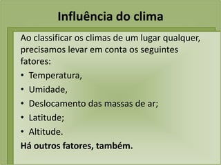 Influência do clima
Ao classificar os climas de um lugar qualquer,
precisamos levar em conta os seguintes
fatores:
• Temperatura,
• Umidade,
• Deslocamento das massas de ar;
• Latitude;
• Altitude.
Há outros fatores, também.
 