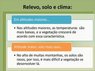 Relevo, solo e clima:
• Nas altitudes maiores, as temperaturas são
mais baixas, e a vegetação crescerá de
acordo com essa característica.
Em altitudes maiores...
• No alto de muitas montanhas, os solos são
rasos, por isso, é mais difícil a vegetação se
desenvolver lá.
Altitude maior, solo mais raso...
 