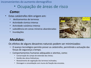 Como:  Estas catástrofes têm origem em: deslizamentos de terrenos Actividade sísmica intensa Actividade vulcânica intensa subsidência em zonas mineiras abandonadas  Inundações Medidas: Os efeitos de alguns desastres naturais podem ser minimizados: O avanço tecnológico permite prever as catástrofes, permitindo a actuação das forças de segurança a tempo. Comportamentos humanos adequados e atentos, como: Conservação do campo de extensão das cheias; Gestão das obras hidráulicas; Revestimento de vegetação dos terrenos inclinados; Drenagem e consolidação com muros de fixação das encostas. inconvenientes do aumento demográfico Ocupação de áreas de risco 