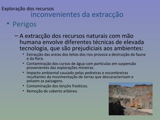 inconvenientes da extracção Perigos A extracção dos recursos naturais com mão humana envolve diferentes técnicas de elevada tecnologia, que são prejudiciais aos ambientes: Extracção das areias dos leitos dos rios provoca a destruição da fauna e da flora. Contaminação dos cursos de água com partículas em suspensão provenientes das explorações mineiras. Impacto ambiental causado pelas pedreiras e escombreiras resultantes da movimentação de terras que descaracterizam e poluem as paisagens. Contaminação dos lençóis freáticos. Remoção de coberto arbóreo. Exploração dos recursos 