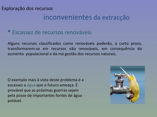 Escassez de recursos renováveis Alguns recursos classificados como renováveis poderão, a curto prazo, transformarem-se em recursos não renováveis, em consequência do aumento  populacional e da má gestão dos recursos naturais.  O exemplo mais à vista deste problema é a  escassez a  água  que o futuro ameaça. É  provável que as próximas guerras sejam  pela posse de importantes fontes de água  potável. inconvenientes  da extracção Exploração dos recursos 