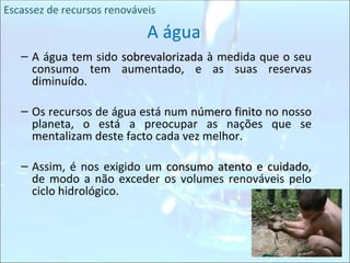 A água A água tem sido  sobrevalorizada  à medida que o seu consumo tem aumentado, e as suas reservas diminuído. Os recursos de água está num  número finito  no nosso planeta, o está a preocupar as nações que se mentalizam deste facto cada vez melhor.  Assim, é nos exigido um  consumo atento e cuidado , de modo a não exceder os volumes renováveis pelo ciclo hidrológico. Escassez de recursos renováveis 