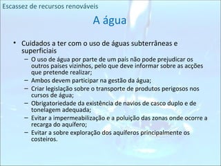 Cuidados a ter com o uso de águas subterrâneas e superficiais O uso de água por parte de um país não pode prejudicar os outros países vizinhos, pelo que deve informar sobre as acções que pretende realizar; Ambos devem participar na gestão da água; Criar legislação sobre o transporte de produtos perigosos nos cursos de água; Obrigatoriedade da existência de navios de casco duplo e de tonelagem adequada; Evitar a impermeabilização e a poluição das zonas onde ocorre a recarga do aquífero; Evitar a sobre exploração dos aquíferos principalmente os costeiros. A água Escassez de recursos renováveis 