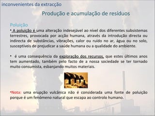 inconvenientes da extracção Produção e acumulação de resíduos Poluição A poluição é  uma alteração indesejável ao nível dos diferentes subsistemas terrestres, provocada por acção humana, através da introdução directa ou indirecta de substâncias, vibrações, calor ou ruído no ar, água ou no solo, susceptíveis de prejudicar a saúde humana ou a qualidade do ambiente. é uma consequência da  exploração dos recursos,  que estes últimos anos tem aumentado, também pelo facto de a nossa sociedade se ter tornado muito consumista, esbanjando muitos materiais. Nota:  uma erupção vulcânica não é considerada uma fonte de poluição porque é um fenómeno natural que escapa ao controlo humano. 