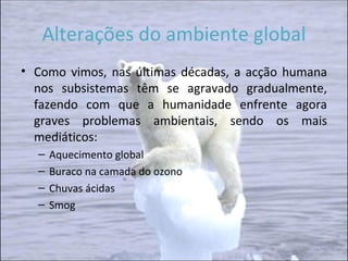 Alterações do ambiente global Como vimos, nas últimas décadas, a acção humana nos subsistemas têm se agravado gradualmente, fazendo com que a humanidade enfrente agora graves problemas ambientais, sendo os mais mediáticos: Aquecimento global Buraco na camada do ozono Chuvas ácidas Smog 