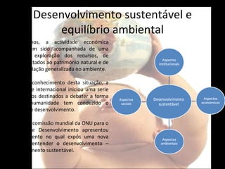 Desenvolvimento sustentável e equilíbrio ambiental Como vimos, a actividade económica mundial tem sido acompanhada de uma acentuada exploração dos recursos, de graves atentados ao património natural e de uma degradação generalizada no ambiente.  Face ao reconhecimento desta situação, a comunidade internacional iniciou uma serie de encontros destinados a debater a forma como a humanidade tem conduzido o processo de desenvolvimento. Em 1987, a comissão mundial da ONU para o Ambiente e Desenvolvimento apresentou um documento no qual expôs uma nova forma de entender o desenvolvimento – desenvolvimento sustentável. 
