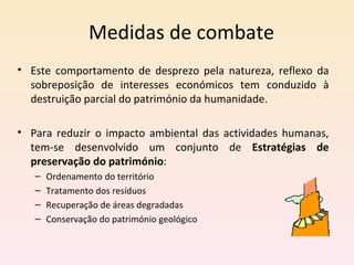 Este comportamento de desprezo pela natureza, reflexo da sobreposição de interesses económicos tem conduzido à destruição parcial do património da humanidade.  Para reduzir o impacto ambiental das actividades humanas, tem-se desenvolvido um conjunto de  Estratégias de preservação do património : Ordenamento do território Tratamento dos resíduos Recuperação de áreas degradadas Conservação do património geológico Medidas de combate 