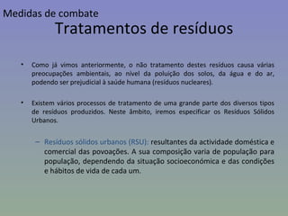 Como já vimos anteriormente, o não tratamento destes resíduos causa várias preocupações ambientais, ao nível da poluição dos solos, da água e do ar, podendo ser prejudicial à saúde humana (resíduos nucleares). Existem vários processos de tratamento de uma grande parte dos diversos tipos de resíduos produzidos. Neste âmbito, iremos especificar os Resíduos Sólidos Urbanos. Resíduos sólidos urbanos (RSU):  resultantes da actividade doméstica e comercial das povoações. A sua composição varia de população para população, dependendo da situação socioeconómica e das condições e hábitos de vida de cada um. Tratamentos de resíduos Medidas de combate 