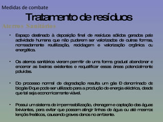 Espaço destinado à deposição final de resíduos sólidos gerados pela actividade humana que não puderem ser valorizados de outras formas, nomeadamente reutilização, reciclagem e valorização orgânica ou energética. Os aterros sanitários vieram permitir de uma forma gradual abandonar e encerrar as lixeiras existentes e requalificar essas áreas potencialmente poluídas.  Do processo normal de degradação resulta um gás – denominado de biogás – que pode ser utilizado para a produção de energia eléctrica, desde que tal seja economicamente viável. Possui um sistema de impermeabilização, drenagem e captação das águas lixiviantes, para evitar que possam atingir linhas de água ou até mesmos lençóis freáticos, causando graves danos no ambiente. Aterros Sanitários Tratamento de resíduos Medidas de combate 