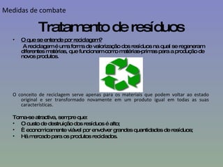 Tratamento de resíduos O que se entende por reciclagem? A reciclagem é uma forma de valorização dos resíduos na qual se regeneram diferentes matérias, que funcionam como matérias-primas para a produção de novos produtos.  O conceito de reciclagem serve apenas para os materiais que podem voltar ao estado original e ser transformado novamente em um produto igual em todas as suas características.  Torna-se atractiva, sempre que: O custo de destruição dos resíduos é alto; È economicamente viável por envolver grandes quantidades de resíduos; Há mercado para os produtos reciclados.  Medidas de combate 