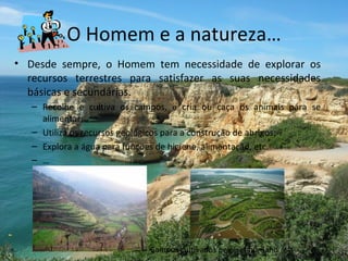 O Homem e a natureza… Desde sempre, o Homem tem necessidade de explorar os recursos terrestres para satisfazer as suas necessidades básicas e secundárias. Recolhe e cultiva os campos, e cria ou caça os animais para se alimentar; Utiliza os recursos geológicos para a construção de abrigos; Explora a água para funções de higiene, alimentação, etc. … Campos cultivados pelo ser humano 