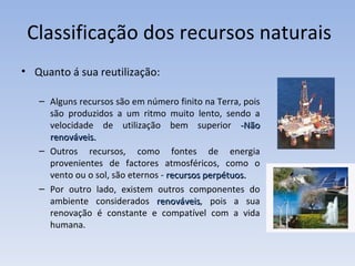 Quanto á sua reutilização: Alguns recursos são em número finito na Terra, pois são produzidos a um ritmo muito lento, sendo a velocidade de utilização bem superior  -Não renováveis. Outros recursos, como fontes de energia provenientes de factores atmosféricos, como o vento ou o sol, são eternos -  recursos perpétuos. Por outro lado, existem outros componentes do ambiente considerados  renováveis , pois a sua renovação é constante e compatível com a vida humana.  Classificação dos recursos naturais 