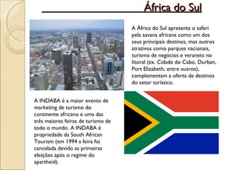 África do Sul A África do Sul apresenta o safari pela savana africana como um dos seus principais destinos, mas outros atrativos como parques nacionais, turismo de negócios e veraneio no litoral (ex. Cidade do Cabo, Durban, Port Elizabeth, entre outros), complementam a oferta de destinos do setor turístico. A INDABA é a maior evento de marketing de turismo do continente africano e uma das três maiores feiras de turismo de todo o mundo. A INDABA é propriedade da South African Tourism (em 1994 a feira foi cancelada devido as primeiras eleições após o regime do apartheid). 