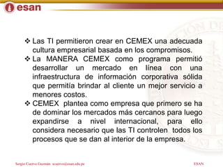 Sergio Cuervo Guzmán scuervo@esan.edu.pe ESAN
 Las TI permitieron crear en CEMEX una adecuada
cultura empresarial basada en los compromisos.
 La MANERA CEMEX como programa permitió
desarrollar un mercado en línea con una
infraestructura de información corporativa sólida
que permitía brindar al cliente un mejor servicio a
menores costos.
 CEMEX plantea como empresa que primero se ha
de dominar los mercados más cercanos para luego
expandirse a nivel internacional, para ello
considera necesario que las TI controlen todos los
procesos que se dan al interior de la empresa.
 