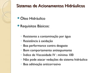 Sistemas de Acionamentos Hidráulicos

Óleo     Hidráulico
Requisitos     Básicos:

  ◦   Resistente a contaminação por água
  ◦   Resistência à oxidação
  ◦   Boa performance contra desgaste
  ◦   Bom comportamento antiespumante
  ◦   Índice de Viscosidade IV : mínimo 100
  ◦   Não pode atacar vedações do sistema hidráulico
  ◦   Boa aditivação anticorrosivo
 
