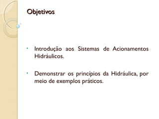Objetivos




•   Introdução aos Sistemas de Acionamentos
    Hidráulicos.

•   Demonstrar os princípios da Hidráulica, por
    meio de exemplos práticos.
 