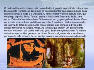 O período Homérico recebe este nome devido à grande importância cultural que
teve o poeta Homero, ao descrever os acontecimentos da época em suas duas
grandes obras: a Ilíada e a Odisséia. O nome "Ilíada" veio da palavra Ilion, que
em grego significa Tróia. Temos, assim, a história da Guerra de Tróia. Já o
nome "Odisséia" vem da palavra Odisseu que em grego significa Ulisses. Essa
obra conta as aventuras de Ulisses, ao voltar à sua terra natal após a eclosão
da Guerra de Tróia. É justamente nesse período que começa a divisão dos
grupos familiares na Grécia Antiga. As famílias que tinham um descendente
comum formavam um clã denominado geno Estes se aglomeravam, formando
as fratrias que, unidas geravam as tribos. Quando algumas tribos se aliavam,
geralmente pela ameaça de um inimigo comum, era criada uma cidade-estado.
 