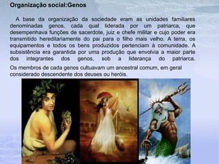 Organização social:Genos
A base da organização da sociedade eram as unidades familiares
denominadas genos, cada qual liderada por um patriarca, que
desempenhava funções de sacerdote, juiz e chefe militar e cujo poder era
transmitido hereditariamente do pai para o filho mais velho. A terra, os
equipamentos e todos os bens produzidos pertenciam à comunidade. A
subsistência era garantida por uma produção que envolvia a maior parte
dos integrantes dos genos, sob a liderança do patriarca.
Os membros de cada genos cultuavam um ancestral comum, em geral
considerado descendente dos deuses ou heróis.
 