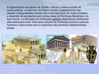 A fragmentação dos genos vai, de fato, colocar a Grécia a frente de
outras práticas e costumes. Ao mesmo tempo, o aparecimento das
classes e desigualdades sociais será responsável por um duplo processo:
a dispersão de populações para outras áreas da Península Balcânica e da
Ásia menor; e a formação de instituições políticas oligárquicas controladas
pela aristocracia rural. Todo esse conjunto de mudanças encerra o período
homérico e abre portas para o surgimento das primeiras cidades-Estado
gregas.
 