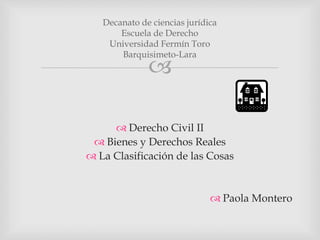 
 Derecho Civil II
 Bienes y Derechos Reales
 La Clasificación de las Cosas
 Paola Montero
Decanato de ciencias jurídica
Escuela de Derecho
Universidad Fermín Toro
Barquisimeto-Lara
 