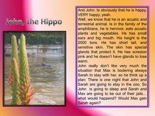 And John. Is obviously that he is happy, VERY happy, yeah.Well, we know that he is an acuatic and terrestrial animal. Is in the family of the amphibians, he is hervivor, eats acuatic plants and vegetables. He has small ears and big mouth. His height is the 2000 tons. He has short tail, and sensitive skin. The skin has special glands that protect it. He has scresion pink and he doesn’t have glands to lose warm.John really don’t like very much the situation that Max is bodering always Sarah to stay with her, so he think up a plan: There is one night that John and Sarah are going to stay in the zoo. So John  is going to sleep and Sarah and Max are going to be out of their jails… what would happend? Would Max gain Sarah again?John, the Hippo