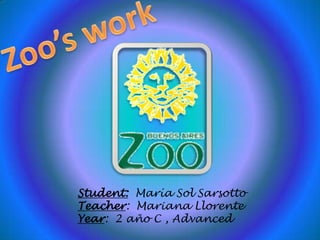 Zoo’s work Student:  María Sol Sarsotto Teacher:  Mariana Llorente Year:  2 año C , Advanced 