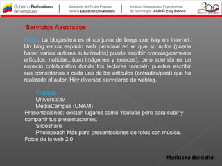 Mariuska Baldallo
Blogs: La blogosfera es el conjunto de blogs que hay en Internet.
Un blog es un espacio web personal en el que su autor (puede
haber varios autores autorizados) puede escribir cronológicamente
artículos, noticias...(con imágenes y enlaces), pero además es un
espacio colaborativo donde los lectores también pueden escribir
sus comentarios a cada uno de los artículos (entradas/post) que ha
realizado el autor. Hay diversos servidores de weblog.
Youtube
Universia.tv
MediaCampus (UNAM)
Presentaciones: existen lugares como Youtube pero para subir y
compartir tus presentaciones.
Slideshare
Photopeach Más para presentaciones de fotos con música.
Fotos de la web 2.0
Servicios Asociados
 