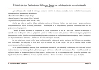 O Modelo de Auto-Avaliação das Bibliotecas Escolares: metodologias de operacionalização
                                             (Conclusão)

       Após a leitura e análise cuidada da informação contida nos relatórios de avaliação externa das diversas escolas foi seleccionada uma
amostra constituída pelos seguintes agrupamentos:
- Escola Secundária Alberto Sampaio (Braga)
- Escola Secundária Poeta António Aleixo (Portimão)
- Agrupamento Vertical Afonso Betote (Vila do Conde)
       Concluí que todos os relatórios tinham referências positivas às Bibliotecas Escolares mas muito ténues e pouco consistentes,
nomeadamente no que respeita ao trabalho desenvolvido e à missão e papel da BE, sendo a mesma apresentada simplesmente como mais um
projecto na escola/agrupamento.
         Destaco, no entanto, o relatório do Agrupamento de Escolas Afonso Betote, de Vila do Conde, onde a dinâmica das Bibliotecas é
apontada como um dos pontos fortes do Agrupamento e, como se verifica no quadro acima, a alusão a bibliotecas de alguns Agrupamentos
encaradas como espaços dinâmicos, bem organizadas e apetrechadas, respondendo às múltiplas e distintas necessidades de alunos e professores,
que organizam actividades motivadora e, por tudo isto, são vistas como espaços de eleição.
       Do meu conhecimento pessoal, verifico que as escolas com melhor avaliação são também aquelas que têm bibliotecas com um carácter
mais dinamizador e mais integradas na escola. Mas, lendo os relatórios, não se pode chegar a este tipo de conclusão, apesar das BEs
comportarem um trabalho de excelência.
       Na sua maioria (o que é bom),as escolas têm as suas bibliotecas integradas na Rede Bibliotecas Escolares (RBE) e o PNL (Plano Nacional
de Leitura) assume uma vertente significativa, despertando o gosto pela leitura e melhorando as aprendizagens. Passo a exemplificar citando um
trecho do relatório do Agrupamento Vertical Afonso Betote”A biblioteca/centro de recursos da escola sede e das escolas associadas, com
ligação à rede Nacional de Bibliotecas Escolares, responde às múltiplas e distintas necessidades dos alunos como espaço de eleição).




A formanda Marta Medeiros                                                                                                              Página 6
 
