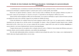 O Modelo de Auto-Avaliação das Bibliotecas Escolares: metodologias de operacionalização
                                             (Conclusão)

        A sensibilização para o investimento em iniciativas diversificadas que visam a promoção da leitura, o desenvolvimento de competências
de literacias da informação e competências digitais é o primeiro passo e penso, na minha opinião, estar instalado.
       Pareceu-me de especial relevância e interesse o facto de nestas escolas as bibliotecas não terem qualquer referência nos pontos 1.4
Valorização e impacto das aprendizagens, 4.3 Abertura à inovação e 5. Capacidade de Auto-Regulação e Melhoria da escola.
       Apesar das BEs estarem integradas na RBE, não são referenciadas, na sua expressa contribuição, no apoio ao desenvolvimento curricular
em nenhuma das escolas, não se aferindo o impacto do seu resultado nos trabalhos dos alunos.
       O facto dos Relatórios de Avaliação Externa das Escolas integrarem alusões às BEs é por si só, um aspecto positivo e indiciador da
importância que este espaço tem na vida das escolas e da comunidade. No entanto, o olhar em diagonal da equipa inspectiva para o trabalho
desenvolvido na BE a vários níveis, leva a crer que a própria IGE não reconhece o papel da BE como sendo um contributo essencial para o
sucesso educativo e um recurso fundamental para o processo ensino/aprendizagem.
       É urgente detectar pontos de convergência entre a avaliação externa da escola e o Modelo de Auto-avaliação das bibliotecas, para que se
construam, alterem, renovem caminhos conducentes a uma melhoria das aprendizagens.
       Não estão ainda implementadas práticas consistentes no âmbito da auto-avaliação das escolas. Com o tempo e com a implementação do
MABE, todas estas situações poderão alterar e ter novo rumo.




A formanda Marta Medeiros                                                                                                           Página 7
 