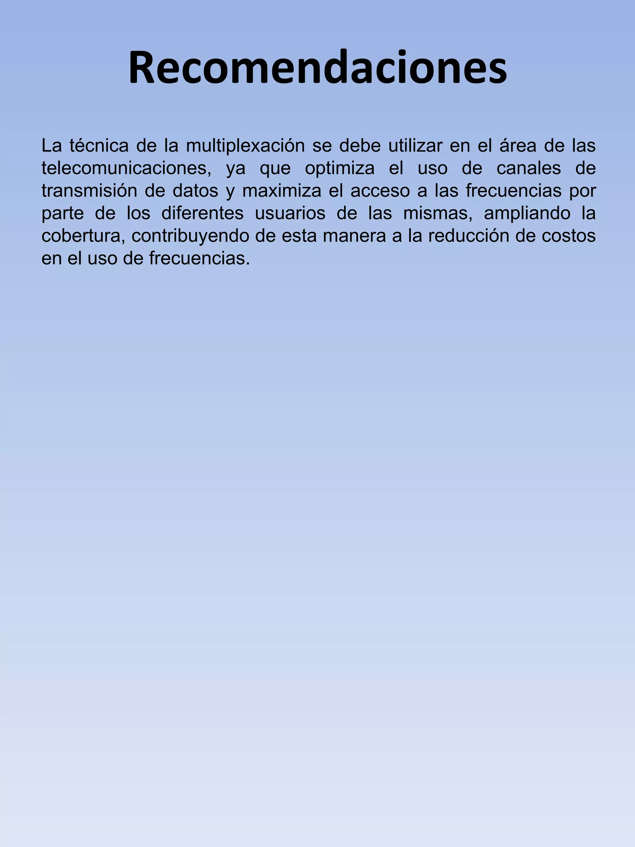 Recomendaciones La técnica de la multiplexación se debe utilizar en el área de las telecomunicaciones, ya que optimiza el uso de canales de transmisión de datos y maximiza el acceso a las frecuencias por parte de los diferentes usuarios de las mismas, ampliando la cobertura, contribuyendo de esta manera a la reducción de costos en el uso de frecuencias. 