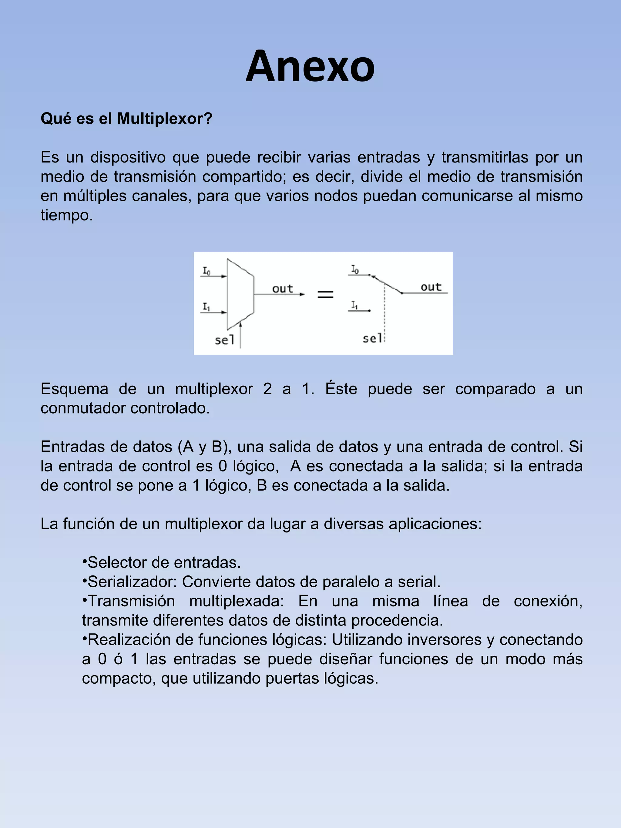 Anexo Qué es el Multiplexor? Es un dispositivo que puede recibir varias entradas y transmitirlas por un medio de transmisión compartido; es decir, divide el medio de transmisión en múltiples canales, para que varios nodos puedan comunicarse al mismo tiempo. Esquema de un multiplexor 2 a 1. Éste puede ser comparado a un conmutador controlado.   Entradas de datos (A y B), una salida de datos y una entrada de control. Si la entrada de control es 0 lógico,  A es conectada a la salida; si la entrada de control se pone a 1 lógico, B es conectada a la salida. La función de un multiplexor da lugar a diversas aplicaciones: Selector de entradas.  Serializador: Convierte datos de paralelo a serial.  Transmisión multiplexada: En una misma línea de conexión, transmite diferentes datos de distinta procedencia.  Realización de funciones lógicas: Utilizando inversores y conectando a 0 ó 1 las entradas se puede diseñar funciones de un modo más compacto, que utilizando puertas lógicas. 