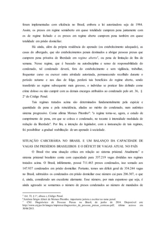 foram implementadas com eficiência no Brasil, embora a lei autorizadora seja de 1984.
Assim, os presos em regime semiaberto em quase totalidade cumprem pena juntamente com
os de regime fechado e os presos em regime aberto cumprem pena também em quase
totalidade em prisão domiciliar.
Há ainda, além da própria residência do apenado (ou estabelecimento adequado), as
casas do albergado, que são estabelecimentos penais destinados a abrigar pessoas presas que
cumprem pena privativa de liberdade em regime aberto5, ou pena de limitação de fins de
semana. Nesse regime, que é baseado na autodisciplina e senso de responsabilidade do
condenado, tal condenado deverá, fora do estabelecimento e sem vigilância, trabalhar,
frequentar curso ou exercer outra atividade autorizada, permanecendo recolhido durante o
período noturno e nos dias de folga; perderá tais benefícios do regime aberto, sendo
transferido ao regime subsequente mais gravoso, o indivíduo se praticar fato definido como
crime doloso ou não cumprir com as demais encargos atribuídos ao condenado pelo art. 36, §
2° do Código Penal.
Tais regimes tratados acima são determinados fundamentalmente pela espécie e
quantidade da pena e pela reincidência, aliadas ao mérito do condenado, num autêntico
sistema progressivo. Como afirma Moraes Pitombo6: "o regime torna-se, agora, o estado de
cumprimento de pena, em que se coloca o condenado, no tocante à intensidade modulada de
redução da liberdade". Por fim, a intenção do legislador, com a instauração de tais regimes,
foi possibilitar a gradual reabilitação de um apenado à sociedade.
SITUAÇÃO CARCERÁRIA NO BRASIL E UM BALANÇO DA CAPACIDADE DE
VAGAS EM PRESÍDIOS BRASILEIROS E O DÉFICIT DE VAGAS ATUAL NO PAÍS
O Brasil vive uma situação crítica em relação ao sistema prisional. Atualmente7 o
sistema prisional brasileiro conta com capacidade para 357.219 vagas divididas nos regimes
tratados acima. O Brasil, infelizmente, possui 711.463 presos condenados, isso somado aos
147.937 condenados em prisão domiciliar. Portanto, temos um déficit geral de 354.244 vagas
no Brasil, subtraídos os condenados em prisão domiciliar esse número cai para 206.307, o que
é, ainda, considerado um excedente alarmante. Esse número, por mais espantoso que seja, é
ainda agravado se somarmos o número de presos condenados ao número de mandados de
5 Art. 33, § 1°, alínea c, Código Penal.
6Antônio Sérgio Altieri de Moraes Pitombo, importante jurista e escritor no ramo penal.
7 CNJ: Diagnóstico de Pessoas Presas no Brasil, de junho de 2014. Disponível em:
http://www.cnj.jus.br/images/imprensa/diagnostico_de_pessoas_presas_correcao.pdf; último acesso em
30/06/2015.
 