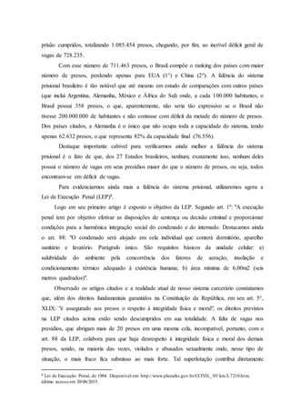prisão cumpridos, totalizando 1.085.454 presos, chegando, por fim, ao incrível déficit geral de
vagas de 728.235.
Com esse número de 711.463 presos, o Brasil compõe o ranking dos países com maior
número de presos, perdendo apenas para EUA (1°) e China (2°). A falência do sistema
prisional brasileiro é tão notável que até mesmo em estudo de comparações com outros países
(que inclui Argentina, Alemanha, México e África do Sul) onde, a cada 100.000 habitantes, o
Brasil possui 358 presos, o que, aparentemente, não seria tão expressivo se o Brasil não
tivesse 200.000.000 de habitantes e não contasse com déficit da metade do número de presos.
Dos países citados, a Alemanha é o único que não ocupa toda a capacidade do sistema, tendo
apenas 62.632 presos, o que representa 82% da capacidade final (76.556).
Destaque importante cabível para verificarmos ainda melhor a falência do sistema
prisional é o fato de que, dos 27 Estados brasileiros, nenhum, exatamente isso, nenhum deles
possui o número de vagas em seus presídios maior do que o número de presos, ou seja, todos
encontram-se em déficit de vagas.
Para evidenciarmos ainda mais a falência do sistema prisional, utilizaremos agora a
Lei de Execução Penal (LEP)8.
Logo em seu primeiro artigo é exposto o objetivo da LEP. Segundo art. 1º: "A execução
penal tem por objetivo efetivar as disposições de sentença ou decisão criminal e proporcionar
condições para a harmônica integração social do condenado e do internado. Destacamos ainda
o art. 88: "O condenado será alojado em cela individual que conterá dormitório, aparelho
sanitário e lavatório. Parágrafo único. São requisitos básicos da unidade celular: a)
salubridade do ambiente pela concorrência dos fatores de aeração, insolação e
condicionamento térmico adequado à existência humana; b) área mínima de 6,00m2 (seis
metros quadrados)".
Observado os artigos citados e a realidade atual de nosso sistema carcerário constatamos
que, além dos direitos fundamentais garantidos na Constituição da República, em seu art. 5°,
XLIX: "é assegurado aos presos o respeito à integridade física e moral", os direitos previstos
na LEP citados acima estão sendo descumpridos em sua totalidade. A falta de vagas nos
presídios, que abrigam mais de 20 presos em uma mesma cela, incompatível, portanto, com o
art. 88 da LEP, colabora para que haja desrespeito à integridade física e moral dos demais
presos, sendo, na maioria das vezes, violados e abusados sexualmente onde, nesse tipo de
situação, o mais fraco fica submisso ao mais forte. Tal superlotação contribui diretamente
8 Lei de Execução Penal, de 1984. Disponível em: http://www.planalto.gov.br/CCIVIL_03/leis/L7210.htm;
último acesso em 30/06/2015.
 