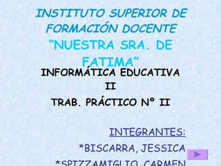 INSTITUTO SUPERIOR DE
 FORMACIÓN DOCENTE
 “NUESTRA SRA. DE
     FATIMA”
INFORMÁTICA EDUCATIVA
         II
  TRAB. PRÁCTICO Nº II


           INTEGRANTES:
      *BISCARRA, JESSICA
 