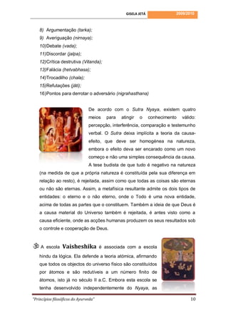 GISELA JETÁ              2009/2010



    8) Argumentação (tarka);
    9) Averiguação (nirnaya);
    10) Debate (vada);
    11) Discordar (jalpa);
    12) Crítica destrutiva (Vitanda);
    13) Falácia (hetvabhasa);
    14) Trocadilho (chala);
    15) Refutações (jāti);
    16) Pontos para derrotar o adversário (nigrahasthana)


                                De acordo com o Sutra Nyaya, existem quatro
                                meios     para   atingir   o     conhecimento   válido:
                                percepção, interferência, comparação e testemunho
                                verbal. O Sutra deixa implícita a teoria da causa-
                                efeito, que deve ser homogénea na natureza,
                                embora o efeito deva ser encarado como um novo
                                começo e não uma simples consequência da causa.
                                A tese budista de que tudo é negativo na natureza
    (na medida de que a própria natureza é constituída pela sua diferença em
    relação ao resto), é rejeitada, assim como que todas as coisas são eternas
    ou não são eternas. Assim, a metafísica resultante admite os dois tipos de
    entidades: o eterno e o não eterno, onde o Todo é uma nova entidade,
    acima de todas as partes que o constituem. Também a ideia de que Deus é
    a causa material do Universo também é rejeitada, é antes visto como a
    causa eficiente, onde as acções humanas produzem os seus resultados sob
    o controle e cooperação de Deus.



A      escola   Vaisheshika           é associada com a escola

    hindu da lógica. Ela defende a teoria atómica, afirmando
    que todos os objectos do universo físico são constituídos
    por átomos e são redutíveis a um número finito de
    átomos, isto já no século II a.C. Embora esta escola se
    tenha desenvolvido independentemente do Nyaya, as

“Princípios filosóficos do Ayurveda”                                                10
 