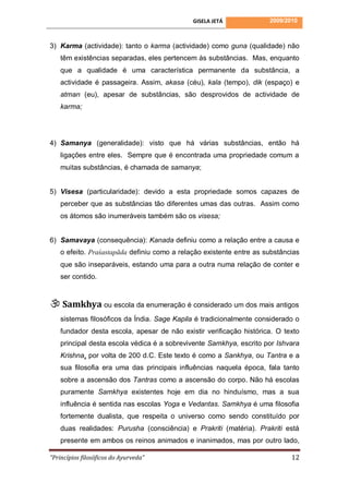GISELA JETÁ             2009/2010



3) Karma (actividade): tanto o karma (actividade) como guna (qualidade) não
    têm existências separadas, eles pertencem às substâncias. Mas, enquanto
    que a qualidade é uma característica permanente da substância, a
    actividade é passageira. Assim, akasa (céu), kala (tempo), dik (espaço) e
    atman (eu), apesar de substâncias, são desprovidos de actividade de
    karma;




4) Samanya (generalidade): visto que há várias substâncias, então há
    ligações entre eles. Sempre que é encontrada uma propriedade comum a
    muitas substâncias, é chamada de samanya;


5) Visesa (particularidade): devido a esta propriedade somos capazes de
    perceber que as substâncias tão diferentes umas das outras. Assim como
    os átomos são inumeráveis também são os visesa;


6) Samavaya (consequência): Kanada definiu como a relação entre a causa e
    o efeito. Praśastapāda definiu como a relação existente entre as substâncias
    que são inseparáveis, estando uma para a outra numa relação de conter e
    ser contido.



 Samkhya ou escola da enumeração é considerado um dos mais antigos
    sistemas filosóficos da Índia. Sage Kapila é tradicionalmente considerado o
    fundador desta escola, apesar de não existir verificação histórica. O texto
    principal desta escola védica é a sobrevivente Samkhya, escrito por Ishvara
    Krishna, por volta de 200 d.C. Este texto é como a Sankhya, ou Tantra e a
    sua filosofia era uma das principais influências naquela época, fala tanto
    sobre a ascensão dos Tantras como a ascensão do corpo. Não há escolas
    puramente Samkhya existentes hoje em dia no hinduísmo, mas a sua
    influência é sentida nas escolas Yoga e Vedantas. Samkhya é uma filosofia
    fortemente dualista, que respeita o universo como sendo constituído por
    duas realidades: Purusha (consciência) e Prakriti (matéria). Prakriti está
    presente em ambos os reinos animados e inanimados, mas por outro lado,

“Princípios filosóficos do Ayurveda”                                         12
 