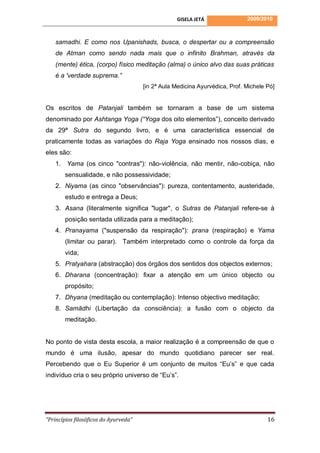GISELA JETÁ                2009/2010



    samadhi. E como nos Upanishads, busca, o despertar ou a compreensão
    de Atman como sendo nada mais que o infinito Brahman, através da
    (mente) ética, (corpo) físico meditação (alma) o único alvo das suas práticas
    é a 'verdade suprema.”
                                       [in 2ª Aula Medicina Ayurvédica, Prof. Michele Pó]


Os escritos de Patanjali também se tornaram a base de um sistema
denominado por Ashtanga Yoga (“Yoga dos oito elementos”), conceito derivado
da 29ª Sutra do segundo livro, e é uma característica essencial de
praticamente todas as variações do Raja Yoga ensinado nos nossos dias, e
eles são:
    1. Yama (os cinco "contras"): não-violência, não mentir, não-cobiça, não
        sensualidade, e não possessividade;
    2. Niyama (as cinco "observâncias"): pureza, contentamento, austeridade,
        estudo e entrega a Deus;
    3. Asana (literalmente significa "lugar", o Sutras de Patanjali refere-se à
        posição sentada utilizada para a meditação);
    4. Pranayama ("suspensão da respiração"): prana (respiração) e Yama
        (limitar ou parar). Também interpretado como o controle da força da
        vida;
    5. Pratyahara (abstracção) dos órgãos dos sentidos dos objectos externos;
    6. Dharana (concentração): fixar a atenção em um único objecto ou
        propósito;
    7. Dhyana (meditação ou contemplação): Intenso objectivo meditação;
    8. Samādhi (Libertação da consciência): a fusão com o objecto da
        meditação.


No ponto de vista desta escola, a maior realização é a compreensão de que o
mundo é uma ilusão, apesar do mundo quotidiano parecer ser real.
Percebendo que o Eu Superior é um conjunto de muitos “Eu’s” e que cada
indivíduo cria o seu próprio universo de “Eu’s”.




“Princípios filosóficos do Ayurveda”                                                  16
 