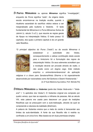 GISELA JETÁ                2009/2010




 Purva Mimamsa                    ou apenas Mimamsa significa “investigação”,

    enquanto de Purva significa “cedo”. As origens desta
    escola encontram-se na tradição erudita, quando o
    ritualismo sacerdotal do sacrifício védico estava a ser
    marginalizado pelo budismo e Vedanta.                 O texto
    fundamental de Mimamsa é o Purva Mimamsa Sutras de
    Jaimini (c. século 3 a.C.), que resume as regras gerais
    de Nyaya na interpretação Védica. O texto possui 12
    capítulos, dos quais o primeiro capítulo é de um grande
    valor filosófico.


    “O principal objectivo do Purva ("cedo") ou da escola Mimamsa é
                            estabelecer       a      autoridade        dos       Vedas,
                            consequentemente a valiosa contribuição desta escola
                            para o hinduísmo foi a formulação das regras da
                            interpretação Védica. Os seus aderentes acreditam que
                            a revelação deveria ser provada através da razão, e
                            não aceita como um dogma cego. Este método
                            empírico    e   eminentementesensível        de   aplicação
    religiosa é a chave para Sanatana/Hindu Dharma e foi especialmente
    desenvolvido por racionalistas como Adi Sankara e Swami Vivekananda.”
                                       [in 2ª Aula Medicina Ayurvédica, Prof. Michele Pó]



Uttara Mimamsa ou Vedantas (parte dos Vedas Veda-anta = “Veda-
    end” = “o apêndice dos Vedas”). O Vedantas original era composto por
    quatro versos, que mas se expandiu a milhares de pessoas. Até ao século
    VIII, esta palavra era usada para descrever um grupo de tradições
    filosóficas que se preocupam com a auto-realização, através da qual se
    compreende a natureza da realidade (Brahman).
    A palavra de Vedantas ensina que a meta do crente é transcender aos
    limites da auto-identidade. A fonte da sua filosofia não é restrita ou
    confinada a um único livro. Mas baseia-se em duas premissas simples:


“Princípios filosóficos do Ayurveda”                                                  17
 
