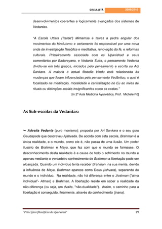 GISELA JETÁ               2009/2010



        desenvolvimentos coerentes e logicamente avançados dos sistemas de
        Vedantas.


        “A Escola Uttara ("tarde") Mimamsa é talvez a pedra angular dos
        movimentos do Hinduísmo e certamente foi responsável por uma nova
        onda de investigação filosófica e meditativa, renovação da fé, e reformas
        culturais.   Primeiramente      associada    com os       Upanishad     e   seus
        comentários por Badarayana, e Vedanta Sutra, o pensamento Vedanta
        dividiu-se em três grupos, iniciados pelo pensamento e escrita ou Adi
        Sankara. A maioria a actual filosofia Hindu está relacionada às
        mudanças que foram influenciadas pelo pensamento Vedântico, o qual é
        focalizado na meditação, moralidade e centralização no Eu ao invés de
        rituais ou distinções sociais insignificantes como as castas.”
                                       [in 2ª Aula Medicina Ayurvédica, Prof. Michele Pó]




As Sub-escolas da Vedantas:



 Advaita Vedanta (puro monismo): proposta por Ari Sankara e o seu guru
Gaudapada que descreveu Ajativada. De acordo com esta escola, Brahman é a
única realidade, e o mundo, como ele é, não passa de uma ilusão. Um poder
ilusório de Brahman é Maya, que fez com que o mundo se formasse. O
desconhecimento desta realidade é a causa de todo o sofrimento no mundo e
apenas mediante o verdadeiro conhecimento de Brahman a libertação pode ser
alcançada. Quando um indivíduo tenta receber Brahman na sua mente, devido
à influência de Maya, Brahman aparece como Deus (Ishvara), separando do
mundo e o indivíduo. Na realidade, não há diferença entre o Jivatman (“alma
individual”- Atman) e Brahman. A libertação reside em saber a realidade da
não-diferença (ou seja, um dvaita, "não-dualidade"). Assim, o caminho para a
libertação é conseguido, finalmente, através do conhecimento (jnana).




“Princípios filosóficos do Ayurveda”                                                  19
 