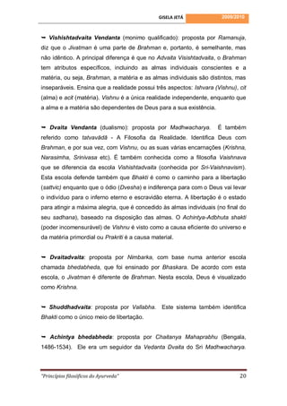 GISELA JETÁ            2009/2010



 Vishishtadvaita Vendanta (monimo qualificado): proposta por Ramanuja,
diz que o Jivatman é uma parte de Brahman e, portanto, é semelhante, mas
não idêntico. A principal diferença é que no Advaita Visishtadvaita, o Brahman
tem atributos específicos, incluindo as almas individuais conscientes e a
matéria, ou seja, Brahman, a matéria e as almas individuais são distintos, mas
inseparáveis. Ensina que a realidade possui três aspectos: Ishvara (Vishnu), cit
(alma) e acit (matéria). Vishnu é a única realidade independente, enquanto que
a alma e a matéria são dependentes de Deus para a sua existência.


 Dvaita Vendanta (dualismo): proposta por Madhwacharya.             É também
referido como tatvavādā - A Filosofia da Realidade. Identifica Deus com
Brahman, e por sua vez, com Vishnu, ou as suas várias encarnações (Krishna,
Narasimha, Srinivasa etc). É também conhecida como a filosofia Vaishnava
que se diferencia da escola Vishishtadvaita (conhecida por Sri-Vaishnavism).
Esta escola defende também que Bhakti é como o caminho para a libertação
(sattvic) enquanto que o ódio (Dvesha) e indiferença para com o Deus vai levar
o indivíduo para o inferno eterno e escravidão eterna. A libertação é o estado
para atingir a máxima alegria, que é concedido às almas individuais (no final do
seu sadhana), baseado na disposição das almas. O Achintya-Adbhuta shakti
(poder incomensurável) de Vishnu é visto como a causa eficiente do universo e
da matéria primordial ou Prakriti é a causa material.


 Dvaitadvaita: proposta por Nimbarka, com base numa anterior escola
chamada bhedabheda, que foi ensinado por Bhaskara. De acordo com esta
escola, o Jivatman é diferente de Brahman. Nesta escola, Deus é visualizado
como Krishna.


 Shuddhadvaita: proposta por Vallabha. Este sistema também identifica
Bhakti como o único meio de libertação.


 Achintya bhedabheda: proposta por Chaitanya Mahaprabhu (Bengala,
1486-1534). Ele era um seguidor da Vedanta Dvaita do Sri Madhwacharya.



“Princípios filosóficos do Ayurveda”                                         20
 