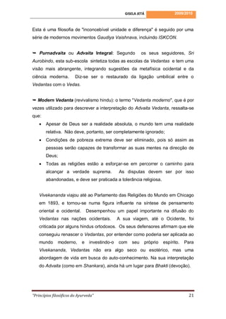 GISELA JETÁ               2009/2010



Esta é uma filosofia de "inconcebível unidade e diferença" é seguido por uma
série de modernos movimentos Gaudiya Vaishnava, incluindo ISKCON.


 Purnadvaita ou Advaita Integral: Segundo                   os seus seguidores, Sri
Aurobindo, esta sub-escola sintetiza todas as escolas da Vedantas e tem uma
visão mais abrangente, integrando sugestões da metafísica ocidental e da
ciência moderna.         Diz-se ser o restaurado da ligação umbilical entre o
Vedantas com o Vedas.


 Modern Vedanta (revivalismo hindu): o termo "Vedanta moderno", que é por
vezes utilizado para descrever a interpretação do Advaita Vedanta, ressalta-se
que:
       Apesar de Deus ser a realidade absoluta, o mundo tem uma realidade
        relativa. Não deve, portanto, ser completamente ignorado;
       Condições de pobreza extrema deve ser eliminado, pois só assim as
        pessoas serão capazes de transformar as suas mentes na direcção de
        Deus;
       Todas as religiões estão a esforçar-se em percorrer o caminho para
        alcançar a verdade suprema.              As disputas devem ser por isso
        abandonadas, e deve ser praticada a tolerância religiosa.


    Vivekananda viajou até ao Parlamento das Religiões do Mundo em Chicago
    em 1893, e tornou-se numa figura influente na síntese de pensamento
    oriental e ocidental.        Desempenhou um papel importante na difusão do
    Vedantas nas nações ocidentais.              A sua viagem, até o Ocidente, foi
    criticada por alguns hindus ortodoxos. Os seus defensores afirmam que ele
    conseguiu renascer o Vedantas, por entender como poderia ser aplicada ao
    mundo      moderno,      e    investindo-o   com   seu    próprio   espírito.   Para
    Vivekananda, Vedantas não era algo seco ou esotérico, mas uma
    abordagem de vida em busca do auto-conhecimento. Na sua interpretação
    do Advaita (como em Shankara), ainda há um lugar para Bhakti (devoção).




“Princípios filosóficos do Ayurveda”                                                 21
 