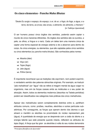 GISELA JETÁ                 2009/2010



Os cinco elementos - Pancha Maha Bhutas

 “Deste Eu surgiu o espaço; do espaço, o ar, do ar, o fogo; do fogo, a água, e a
          terra; da terra, as ervas; das ervas, o alimento; do alimento, o Homem.”
                                                             [in Taittiriya Upanishad]


O ser humano possui cinco órgãos dos sentidos, podendo assim captar o
mundo de cinco maneiras diferentes. Os órgãos dos sentidos são os ouvidos, a
pele, os olhos, a língua e o nariz. Cada um deles tem uma maneira única de
captar uma forma especial de energia externa e de a absorver para dentro do
corpo. As cinco energias, ou elementos, que são captadas pelos cinco sentidos
ou cinco elementos (ou pancha maha bhutas). São conhecidos pelos nomes:


     Akasha (éter)
     Vayu (ar)
     Tejas (fogo)
     Jala (água)
     Prthivi (terra)


É importante reconhecer que as tradições não exprimem, nem podem exprimir,
o verdadeiro sentido das palavras sânscritas originais. Por exemplo, ao traduzir
“jala mahabhuta” por “água” não se refere á imagem mental da água vulgar no
organismo, mas sim às forças coesas entre as moléculas e o seu poder de
atracção. Assim, todos os elementos modernos (descritos na Tabela periódica)
podem ser classificados nas categorias mais práticas dos cinco mahabhutas.


Apesar dos mahabhutas serem completamente distintos entre si, partilham
atributos comuns, como: protões, neutrões, electrões e outras partículas sub-
atómicas. Por conseguinte, as forças que operam dentro dos átomos e que
atraem e mantêm os electões na proximidade do núcleo representam jala
(água). A quantidade de energia que se desprende com a cisão do átomo e a
energia latente que está presente quando intacto, reflectem os atributos do
tejas (fogo). A força que faz girar os electrões á volta do seu núcleo demonstra

“Princípios filosóficos do Ayurveda”                                               22
 