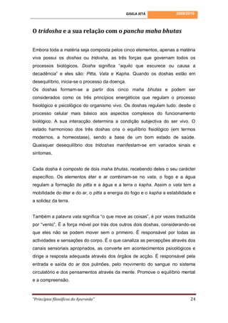 GISELA JETÁ          2009/2010



O tridosha e a sua relação com o pancha maha bhutas

Embora toda a matéria seja composta pelos cinco elementos, apenas a matéria
viva possui os doshas ou tridosha, as três forças que governam todos os
processos biológicos. Dosha significa “aquilo que escurece ou causa a
decadência” e eles são: Pitta, Vata e Kapha. Quando os doshas estão em
desequilíbrio, inicia-se o processo da doença.
Os doshas formam-se a partir dos cinco maha bhutas e podem ser
considerados como os três princípios energéticos que regulam o processo
fisiológico e psicológico do organismo vivo. Os doshas regulam tudo: desde o
processo celular mais básico aos aspectos complexos do funcionamento
biológico. A sua interacção determina a condição subjectiva do ser vivo. O
estado harmonioso dos três doshas cria o equilíbrio fisiológico (em termos
modernos, a homeostase), sendo a base de um bom estado de saúde.
Quaisquer desequilíbrio dos tridoshas manifestam-se em variados sinais e
sintomas.


Cada dosha é composto de dois maha bhutas, recebendo deles o seu carácter
específico. Os elementos éter e ar combinam-se no vata, o fogo e a água
regulam a formação do pitta e a água e a terra o kapha. Assim o vata tem a
mobilidade do éter e do ar, o pitta a energia do fogo e o kapha a estabilidade e
a solidez da terra.


Também a palavra vata significa “o que move as coisas”, é por vezes traduzida
por “vento”. É a força móvel por trás dos outros dois doshas, considerando-se
que eles não se podem mover sem o primeiro. É responsável por todas as
actividades e sensações do corpo. É o que canaliza as percepções através dos
canais sensoriais apropriados, as converte em acontecimentos psicológicos e
dirige a resposta adequada através dos órgãos de acção. É responsável pela
entrada e saída do ar dos pulmões, pelo movimento do sangue no sistema
circulatório e dos pensamentos através da mente. Promove o equilíbrio mental
e a compreensão.



“Princípios filosóficos do Ayurveda”                                         24
 