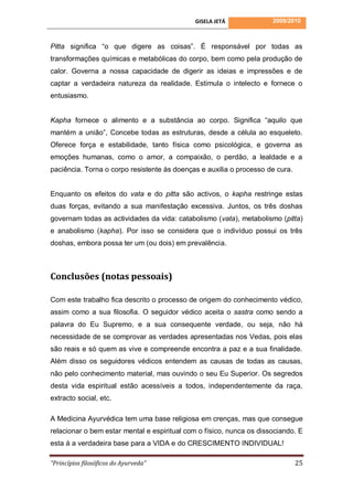 GISELA JETÁ              2009/2010



Pitta significa “o que digere as coisas”. É responsável por todas as
transformações químicas e metabólicas do corpo, bem como pela produção de
calor. Governa a nossa capacidade de digerir as ideias e impressões e de
captar a verdadeira natureza da realidade. Estimula o intelecto e fornece o
entusiasmo.


Kapha fornece o alimento e a substância ao corpo. Significa “aquilo que
mantém a união”, Concebe todas as estruturas, desde a célula ao esqueleto.
Oferece força e estabilidade, tanto física como psicológica, e governa as
emoções humanas, como o amor, a compaixão, o perdão, a lealdade e a
paciência. Torna o corpo resistente às doenças e auxilia o processo de cura.


Enquanto os efeitos do vata e do pitta são activos, o kapha restringe estas
duas forças, evitando a sua manifestação excessiva. Juntos, os três doshas
governam todas as actividades da vida: catabolismo (vata), metabolismo (pitta)
e anabolismo (kapha). Por isso se considera que o indivíduo possui os três
doshas, embora possa ter um (ou dois) em prevalência.



Conclusões (notas pessoais)

Com este trabalho fica descrito o processo de origem do conhecimento védico,
assim como a sua filosofia. O seguidor védico aceita o sastra como sendo a
palavra do Eu Supremo, e a sua consequente verdade, ou seja, não há
necessidade de se comprovar as verdades apresentadas nos Vedas, pois elas
são reais e só quem as vive e compreende encontra a paz e a sua finalidade.
Além disso os seguidores védicos entendem as causas de todas as causas,
não pelo conhecimento material, mas ouvindo o seu Eu Superior. Os segredos
desta vida espiritual estão acessíveis a todos, independentemente da raça,
extracto social, etc.

A Medicina Ayurvédica tem uma base religiosa em crenças, mas que consegue
relacionar o bem estar mental e espiritual com o físico, nunca os dissociando. E
esta á a verdadeira base para a VIDA e do CRESCIMENTO INDIVIDUAL!

“Princípios filosóficos do Ayurveda”                                           25
 
