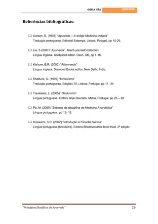 GISELA JETÁ                2009/2010



Referências bibliográficas:


     Gerson, S. (1993) “Ayurveda – A antiga Medicina Indiana”
        Tradução portuguesa. Editorial Estampa, Lisboa, Potugal, pp 15-29.


     Lie, S (2007) “Ayurveda” Teach yourself collection
        Língua Inglesa. Bookpiont editor, Oxon, UK, pp 1-16.


     Kishore, B.R. (2003) “Atharvveda”
        Língua Inglesa. Diamond Books editor, New Delhi, Índia.


     Shattuck, C. (1999) “Hinduísmo”
        Tradução portuguesa. Edições 70, Lisboa, Portugal, pp 11- 34


     Travassos, L. (2005) “Hinduísmo”
        Língua portuguesa. Editora Anjo Dourado, Mafra, Portugal, pp 25 – 28


     Pó, M. (2009) “Sebenta da disciplina de Medicina Ayurvédica”
        Língua portuguesa. pp 12- 18.


     Goswami, S.D. (2002) “Introdução á Filosofia Védica”
        Língua portuguesa (brasileira), Editora Bhaktivedanta book trust, 2ª edição




“Princípios filosóficos do Ayurveda”                                                  26
 