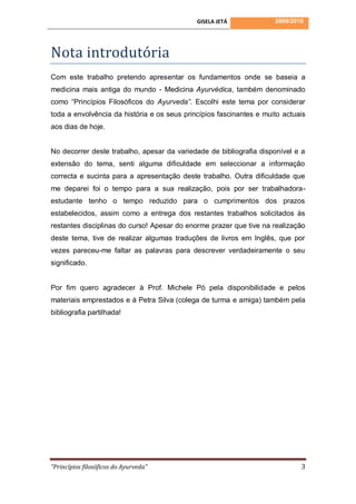 GISELA JETÁ             2009/2010




Nota introdutória
Com este trabalho pretendo apresentar os fundamentos onde se baseia a
medicina mais antiga do mundo - Medicina Ayurvédica, também denominado
como “Princípios Filosóficos do Ayurveda”. Escolhi este tema por considerar
toda a envolvência da história e os seus princípios fascinantes e muito actuais
aos dias de hoje.


No decorrer deste trabalho, apesar da variedade de bibliografia disponível e a
extensão do tema, senti alguma dificuldade em seleccionar a informação
correcta e sucinta para a apresentação deste trabalho. Outra dificuldade que
me deparei foi o tempo para a sua realização, pois por ser trabalhadora-
estudante tenho o tempo reduzido para o cumprimentos dos prazos
estabelecidos, assim como a entrega dos restantes trabalhos solicitados ás
restantes disciplinas do curso! Apesar do enorme prazer que tive na realização
deste tema, tive de realizar algumas traduções de livros em Inglês, que por
vezes pareceu-me faltar as palavras para descrever verdadeiramente o seu
significado.


Por fim quero agradecer à Prof. Michele Pó pela disponibilidade e pelos
materiais emprestados e à Petra Silva (colega de turma e amiga) também pela
bibliografia partilhada!




“Princípios filosóficos do Ayurveda”                                         3
 