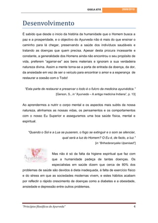 GISELA JETÁ                2009/2010




Desenvolvimento
É sabido que desde o inicio da história da humanidade que o Homem busca a
paz e a prosperidade, e o objectivo do Ayurveda não é mais do que ensinar o
caminho para lá chegar, preservando a saúde dos indivíduos saudáveis e
tratando as doenças que quem precisa. Apesar desta procura incessante e
constante, a generalidade dos Homens ainda não encontrou o seu propósito de
vida, preferem “agarrar-se” aos bens materiais e ignoram a sua verdadeira
natureza divina. Assim a mente torna-se a porta de entrada da doença, da dor,
da ansiedade em vez de ser o veículo para encontrar o amor e a esperança de
restaurar a coesão com o Todo!


 “Esta parte de restaurar e preservar o todo é o fulcro da medicina ayurvédica.”
                            [Gerson, S., in “Ayurveda – A antiga medicina Indiana”, p. 13]


Ao aprendermos a nutrir o corpo mental e os aspectos mais subtis da nossa
natureza, alinhamos as nossas vidas, os pensamentos e os comportamentos
com o nosso Eu Superior e asseguramos uma boa saúde física, mental e
espiritual.


    “Quando o Sol e a Lua se puserem, o fogo se extinguir e o som se silenciar,
                                 qual será a luz do Homem? O Eu é, de facto, a luz.”
                                                          [in “Brihadaranyaka Upanisad”]


                        Mas não é só da falta da higiene espiritual que faz com
                        que a humanidade padeça de tantas doenças. Os
                        especialistas em saúde dizem que cerca de 80% dos
problemas de saúde são devidos á dieta inadequada, á falta de exercício físico
e do stress em que as sociedades modernas vivem, e estes hábitos acabam
por reflectir o rápido crescimento de doenças como a diabetes e a obesidade,
ansiedade e depressão entre outros problemas.




“Princípios filosóficos do Ayurveda”                                                    4
 