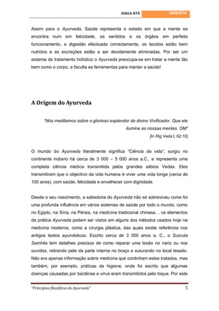 GISELA JETÁ               2009/2010



Assim para o Ayurveda, Saúde representa o estado em que a mente se
encontra num em felicidade, os sentidos e os órgãos em perfeito
funcionamento, a digestão efectuada correctamente, os tecidos estão bem
nutridos e as excreções estão a ser devidamente eliminadas. Por ser um
sistema de tratamento holístico o Ayurveda preocupa-se em tratar a mente tão
bem como o corpo, e faculta as ferramentas para manter a saúde!




A Origem do Ayurveda

       “Nós meditamos sobre o glorioso esplendor do divino Vivificador. Que ele
                                                ilumine as nossas mentes. OM”
                                                            [in Rig Veda I, 62:10]


O mundo do Ayurveda literalmente significa “Ciência da vida”, surgiu no
continente indiano há cerca de 3 000 – 5 000 anos a.C., e representa uma
completa ciência médica transmitida pelos grandes sábios Vedas. Eles
transmitiram que o objectivo da vida humana é viver uma vida longa (cerca de
100 anos), com saúde, felicidade e envelhecer com dignidade.


Desde o seu nascimento, a sabedoria do Ayurveda não só sobreviveu como foi
uma profunda influência em vários sistemas de saúde por todo o mundo, como
no Egipto, na Síria, na Pérsia, na medicina tradicional chinesa… os elementos
da prática Ayurveda podem ser vistos em alguns dos métodos usados hoje na
medicina moderna, como a cirurgia plástica, das quais existe referência nos
antigos textos ayurvédicos. Escrito cerca de 3 000 anos a. C., o Susruta
Samhita tem detalhes precisos de como reparar uma lesão no nariz ou nos
ouvidos, retirando pele da parte interna no braço e suturando no local lesado.
Não era apenas informação sobre medicina que continham estes tratados, mas
também, por exemplo, práticas de higiene, onde foi escrito que algumas
doenças causadas por bactérias e vírus eram transmitidos pelo toque. Por este


“Princípios filosóficos do Ayurveda”                                            5
 