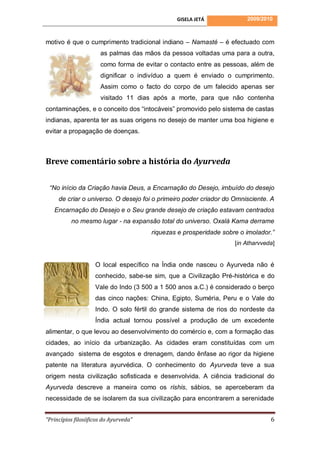 GISELA JETÁ             2009/2010



motivo é que o cumprimento tradicional indiano – Namasté – é efectuado com
                      as palmas das mãos da pessoa voltadas uma para a outra,
                      como forma de evitar o contacto entre as pessoas, além de
                      dignificar o indivíduo a quem é enviado o cumprimento.
                      Assim como o facto do corpo de um falecido apenas ser
                      visitado 11 dias após a morte, para que não contenha
contaminações, e o conceito dos “intocáveis” promovido pelo sistema de castas
indianas, aparenta ter as suas origens no desejo de manter uma boa higiene e
evitar a propagação de doenças.



Breve comentário sobre a história do Ayurveda

 “No início da Criação havia Deus, a Encarnação do Desejo, imbuído do desejo
     de criar o universo. O desejo foi o primeiro poder criador do Omnisciente. A
   Encarnação do Desejo e o Seu grande desejo de criação estavam centrados
          no mesmo lugar - na expansão total do universo. Oxalá Kama derrame
                                       riquezas e prosperidade sobre o imolador.”
                                                                   [in Atharvveda]


                    O local específico na Índia onde nasceu o Ayurveda não é
                    conhecido, sabe-se sim, que a Civilização Pré-histórica e do
                    Vale do Indo (3 500 a 1 500 anos a.C.) é considerado o berço
                    das cinco nações: China, Egipto, Suméria, Peru e o Vale do
                    Indo. O solo fértil do grande sistema de rios do nordeste da
                    Índia actual tornou possível a produção de um excedente
alimentar, o que levou ao desenvolvimento do comércio e, com a formação das
cidades, ao início da urbanização. As cidades eram constituídas com um
avançado sistema de esgotos e drenagem, dando ênfase ao rigor da higiene
patente na literatura ayurvédica. O conhecimento do Ayurveda teve a sua
origem nesta civilização sofisticada e desenvolvida. A ciência tradicional do
Ayurveda descreve a maneira como os rishis, sábios, se aperceberam da
necessidade de se isolarem da sua civilização para encontrarem a serenidade


“Princípios filosóficos do Ayurveda”                                            6
 